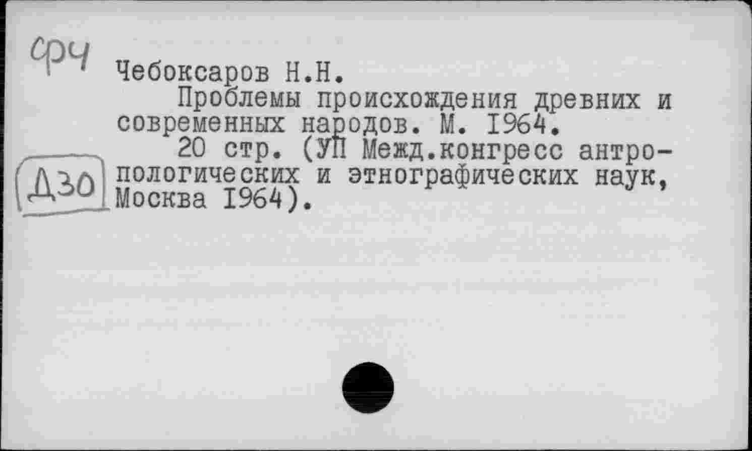 ﻿1 Чебоксаров H.H.
Проблемы происхождения древних современных народов. М. 1964.
-----	20 стр. (УП Межд.конгресс антро /ил пологических и этнографических наук Москва 1964).